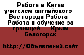 Работа в Китае учителем английского - Все города Работа » Работа и обучение за границей   . Крым,Белогорск